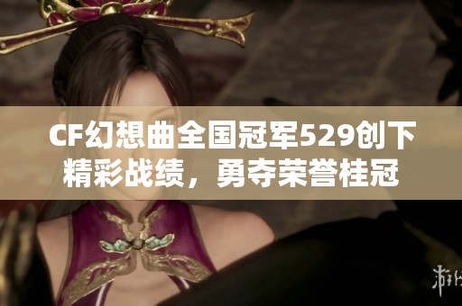 CF幻想曲全国冠军529创下精彩战绩，勇夺荣誉桂冠