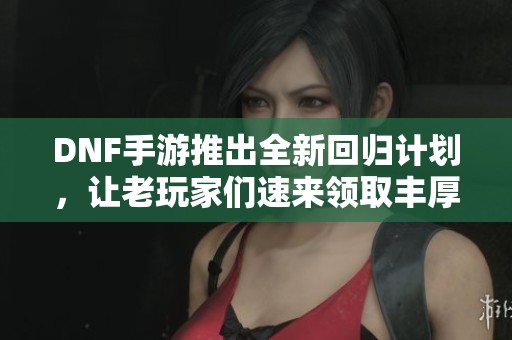 DNF手游推出全新回归计划，让老玩家们速来领取丰厚奖励！