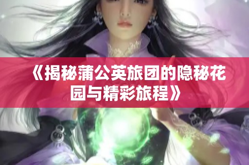 《揭秘蒲公英旅团的隐秘花园与精彩旅程》