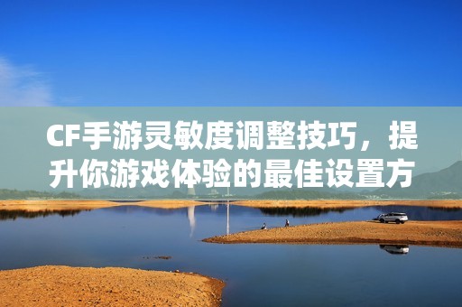 CF手游灵敏度调整技巧，提升你游戏体验的最佳设置方法
