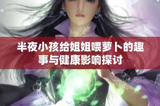 半夜小孩给姐姐喂萝卜的趣事与健康影响探讨