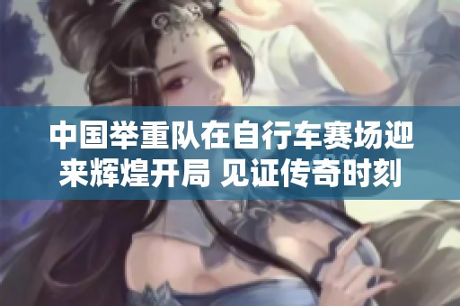 中国举重队在自行车赛场迎来辉煌开局 见证传奇时刻