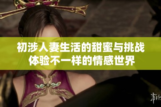 初涉人妻生活的甜蜜与挑战 体验不一样的情感世界
