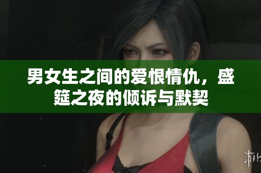 男女生之间的爱恨情仇，盛筵之夜的倾诉与默契