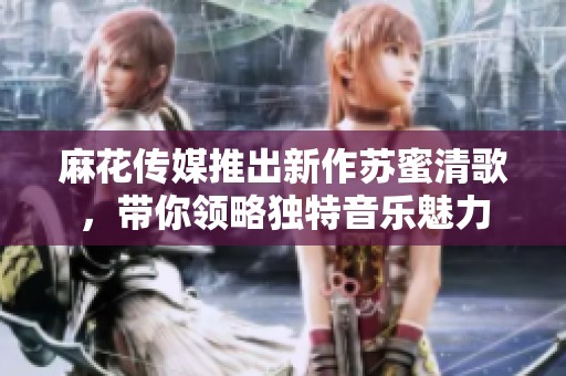麻花传媒推出新作苏蜜清歌，带你领略独特音乐魅力