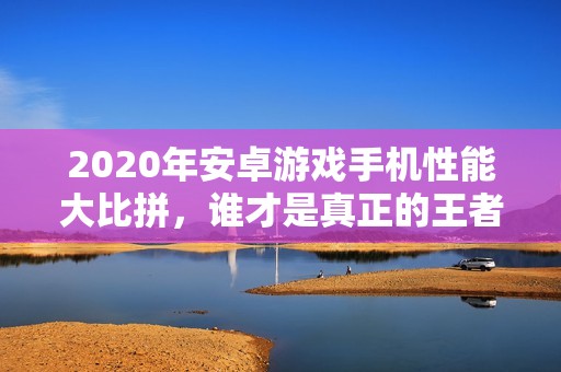 2020年安卓游戏手机性能大比拼，谁才是真正的王者？