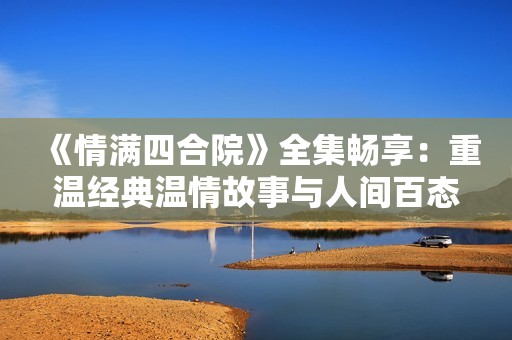 《情满四合院》全集畅享：重温经典温情故事与人间百态