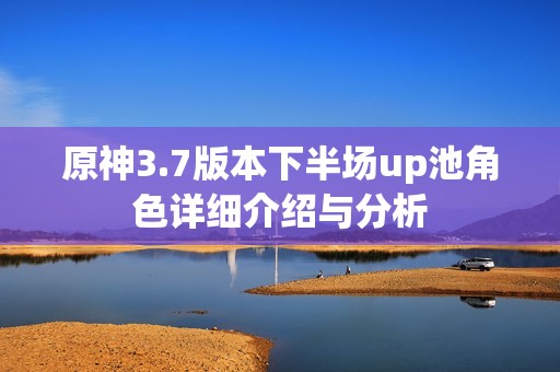 原神3.7版本下半场up池角色详细介绍与分析