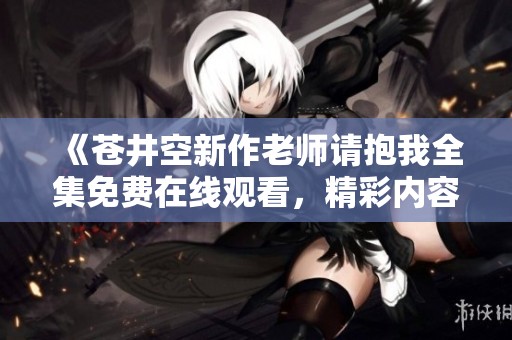 《苍井空新作老师请抱我全集免费在线观看，精彩内容不容错过》