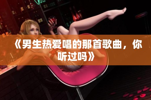 《男生热爱唱的那首歌曲，你听过吗》