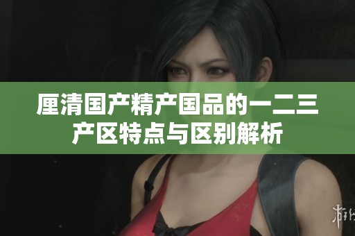 厘清国产精产国品的一二三产区特点与区别解析