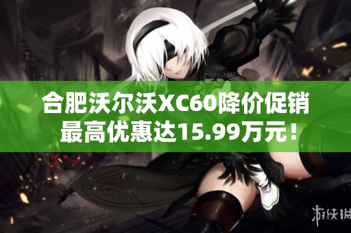 合肥沃尔沃XC60降价促销 最高优惠达15.99万元！