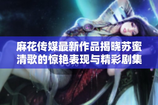 麻花传媒最新作品揭晓苏蜜清歌的惊艳表现与精彩剧集内容分析