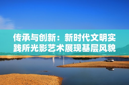 传承与创新：新时代文明实践所光影艺术展现基层风貌新篇章