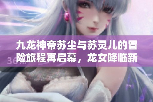 九龙神帝苏尘与苏灵儿的冒险旅程再启幕，龙女降临新机遇