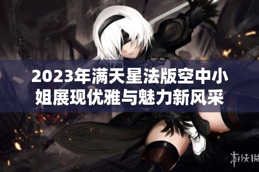 2023年满天星法版空中小姐展现优雅与魅力新风采