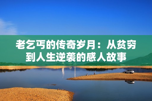 老乞丐的传奇岁月：从贫穷到人生逆袭的感人故事