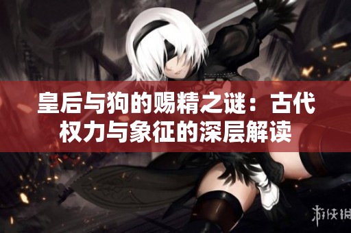 皇后与狗的赐精之谜：古代权力与象征的深层解读