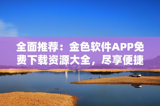 全面推荐：金色软件APP免费下载资源大全，尽享便捷生活