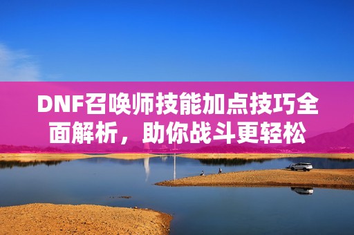 DNF召唤师技能加点技巧全面解析，助你战斗更轻松
