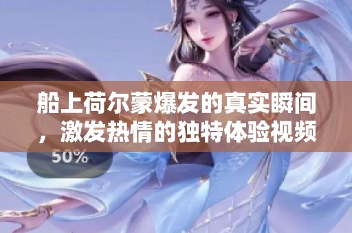 船上荷尔蒙爆发的真实瞬间，激发热情的独特体验视频