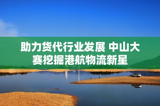 助力货代行业发展 中山大赛挖掘港航物流新星