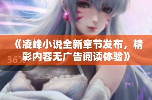 《凌峰小说全新章节发布，精彩内容无广告阅读体验》