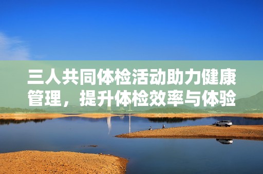 三人共同体检活动助力健康管理，提升体检效率与体验