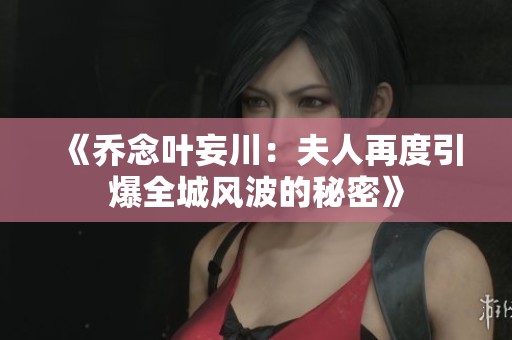 《乔念叶妄川：夫人再度引爆全城风波的秘密》