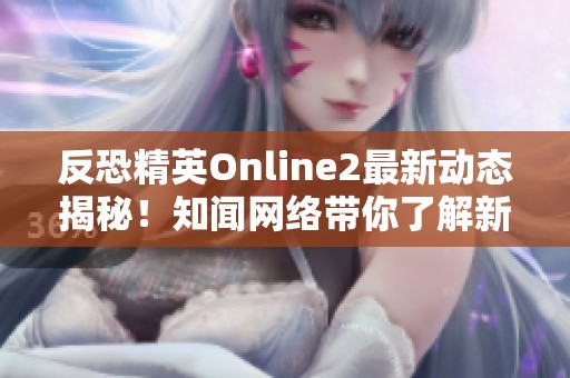 反恐精英Online2最新动态揭秘！知闻网络带你了解新更新与活动内容