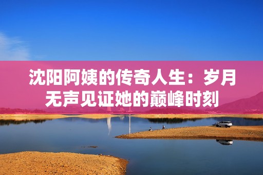 沈阳阿姨的传奇人生：岁月无声见证她的巅峰时刻