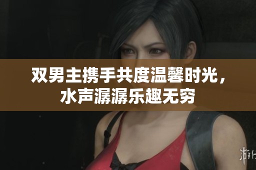 双男主携手共度温馨时光，水声潺潺乐趣无穷