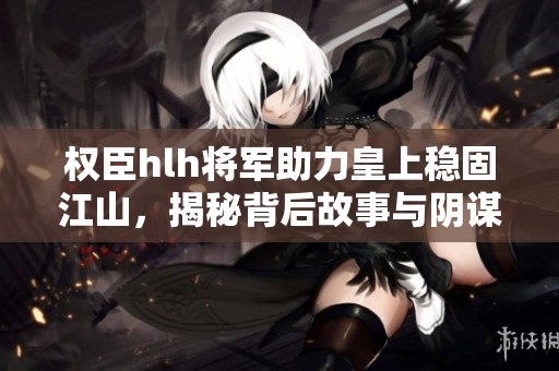 权臣hlh将军助力皇上稳固江山，揭秘背后故事与阴谋