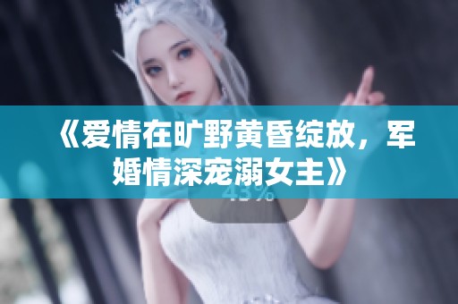 《爱情在旷野黄昏绽放，军婚情深宠溺女主》