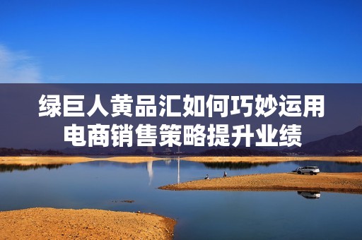 绿巨人黄品汇如何巧妙运用电商销售策略提升业绩