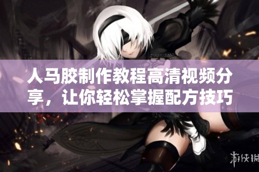 人马胶制作教程高清视频分享，让你轻松掌握配方技巧