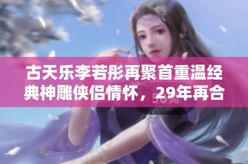 古天乐李若彤再聚首重温经典神雕侠侣情怀，29年再合作引人期待