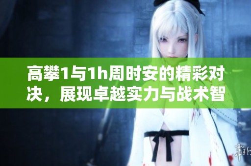 高攀1与1h周时安的精彩对决，展现卓越实力与战术智慧