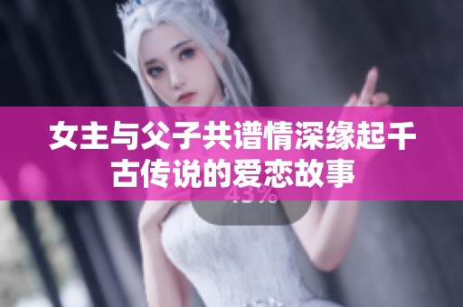 女主与父子共谱情深缘起千古传说的爱恋故事