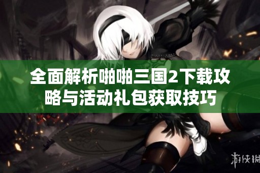 全面解析啪啪三国2下载攻略与活动礼包获取技巧