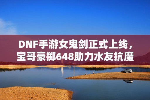 DNF手游女鬼剑正式上线，宝哥豪掷648助力水友抗魔狂升3000！