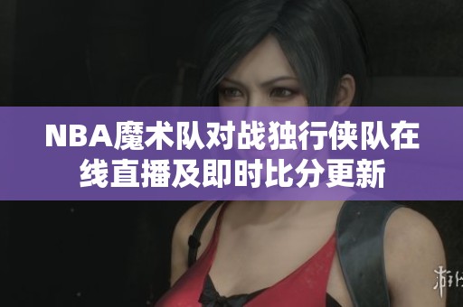 NBA魔术队对战独行侠队在线直播及即时比分更新