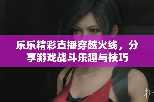 乐乐精彩直播穿越火线，分享游戏战斗乐趣与技巧