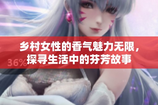 乡村女性的香气魅力无限，探寻生活中的芬芳故事