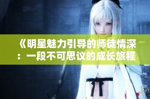 《明星魅力引导的师徒情深：一段不可思议的成长旅程》