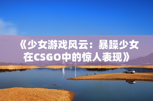 《少女游戏风云：暴躁少女在CSGO中的惊人表现》