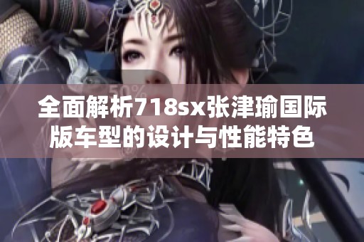全面解析718sx张津瑜国际版车型的设计与性能特色