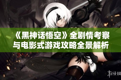 《黑神话悟空》全剧情考察与电影式游戏攻略全景解析