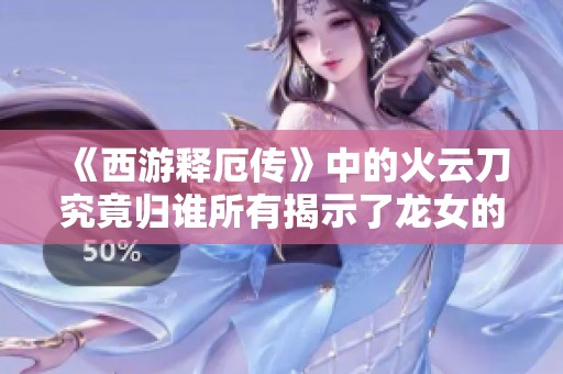《西游释厄传》中的火云刀究竟归谁所有揭示了龙女的秘密
