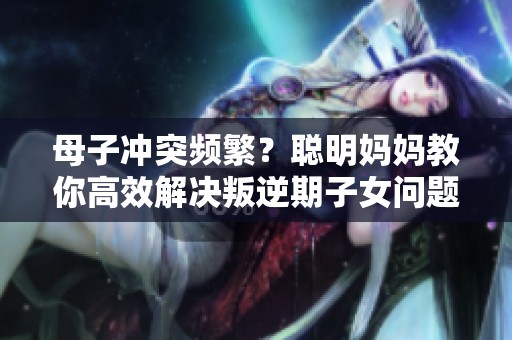 母子冲突频繁？聪明妈妈教你高效解决叛逆期子女问题